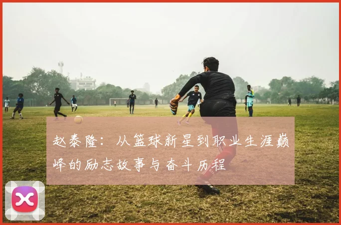 赵泰隆：从篮球新星到职业生涯巅峰的励志故事与奋斗历程