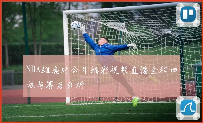 NBA雄鹿对公牛精彩视频直播全程回放与赛后分析