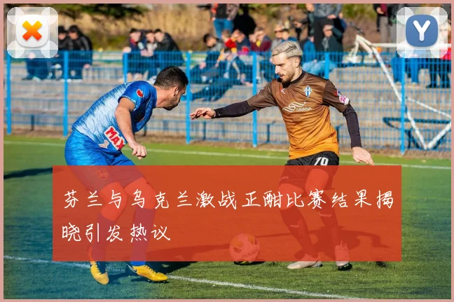 芬兰与乌克兰激战正酣比赛结果揭晓引发热议