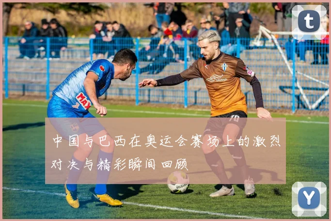 中国与巴西在奥运会赛场上的激烈对决与精彩瞬间回顾