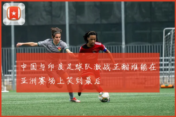 中国与印度足球队激战正酣谁能在亚洲赛场上笑到最后
