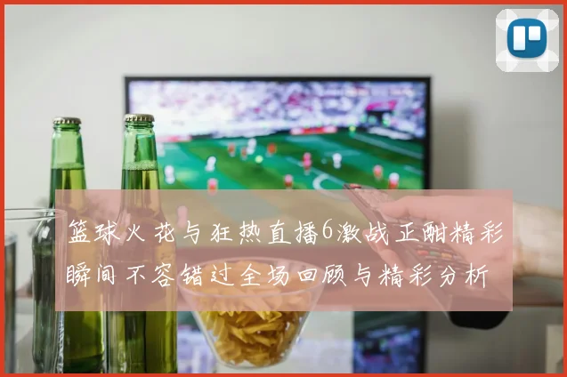篮球火花与狂热直播6激战正酣精彩瞬间不容错过全场回顾与精彩分析