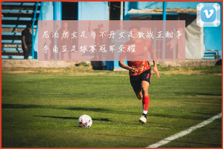 尼泊尔女足与不丹女足激战正酣争夺南亚足球赛冠军荣耀