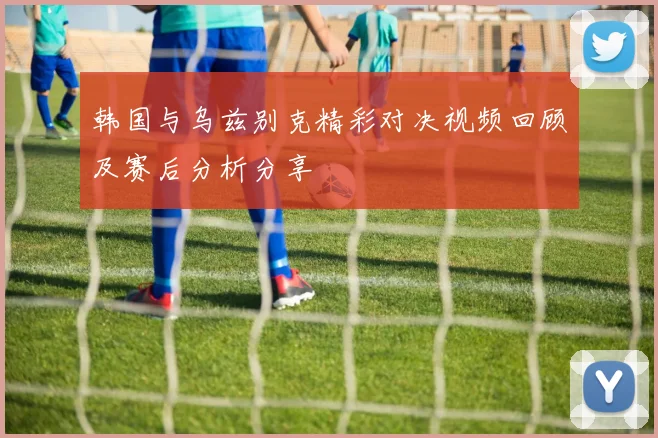 韩国与乌兹别克精彩对决视频回顾及赛后分析分享