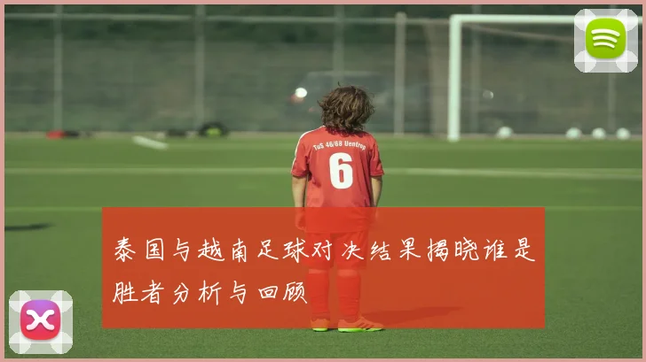 泰国与越南足球对决结果揭晓谁是胜者分析与回顾