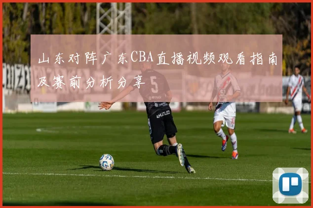 山东对阵广东CBA直播视频观看指南及赛前分析分享