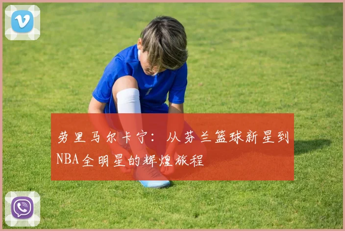 劳里马尔卡宁：从芬兰篮球新星到NBA全明星的辉煌旅程