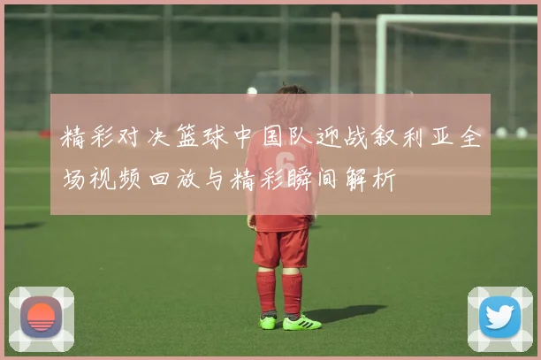 精彩对决篮球中国队迎战叙利亚全场视频回放与精彩瞬间解析