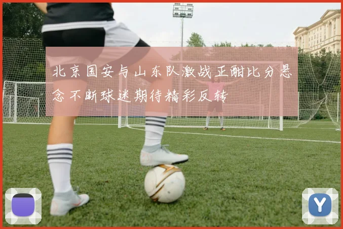 北京国安与山东队激战正酣比分悬念不断球迷期待精彩反转
