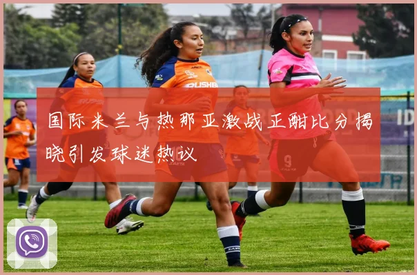 国际米兰与热那亚激战正酣比分揭晓引发球迷热议