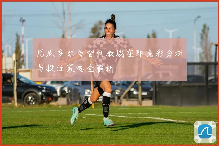 厄瓜多尔与智利激战在即竞彩分析与投注策略全解析