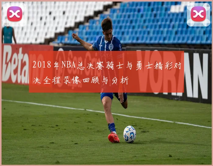 2018年NBA总决赛骑士与勇士精彩对决全程录像回顾与分析