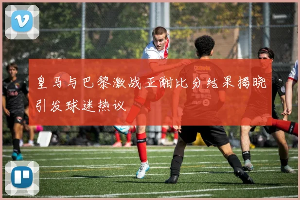 皇马与巴黎激战正酣比分结果揭晓引发球迷热议