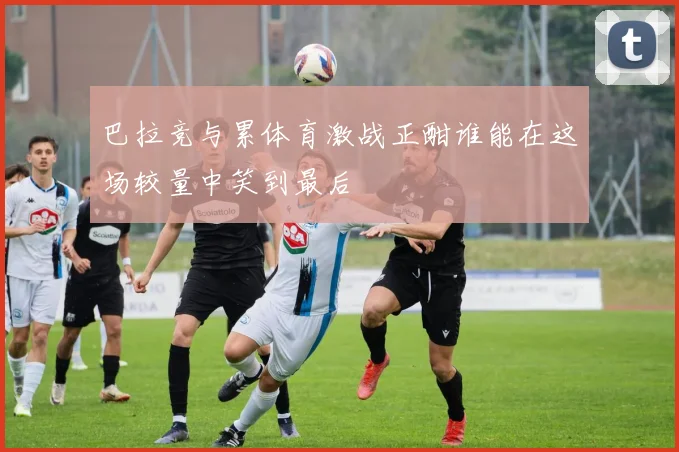 巴拉竞与累体育激战正酣谁能在这场较量中笑到最后