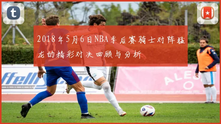 2018年5月6日NBA季后赛骑士对阵猛龙的精彩对决回顾与分析