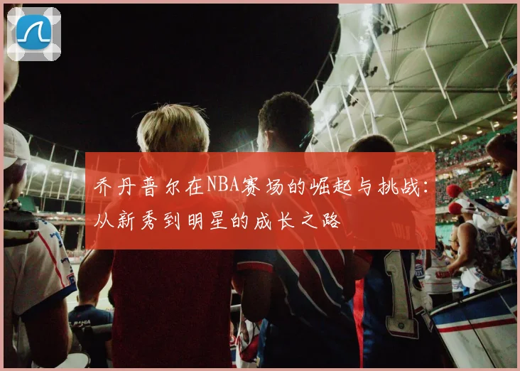 乔丹普尔在NBA赛场的崛起与挑战：从新秀到明星的成长之路