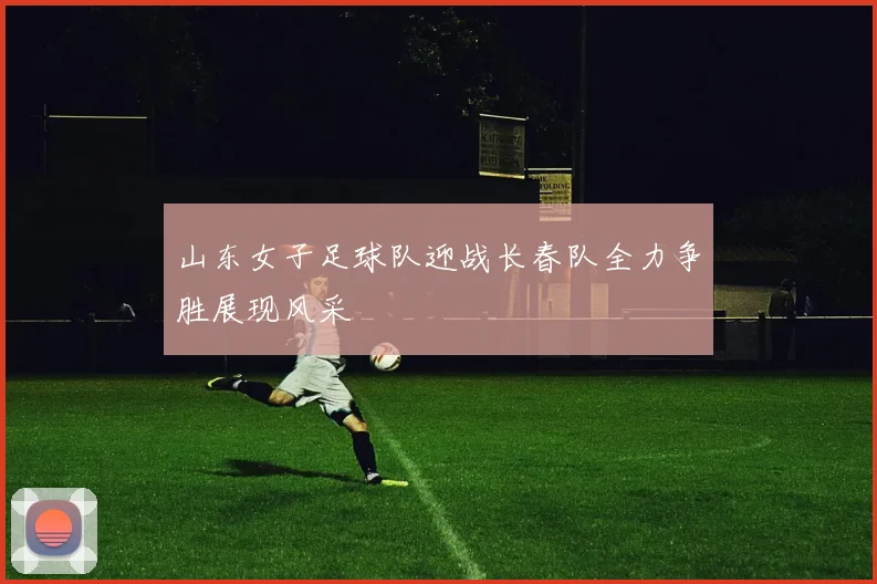 山东女子足球队迎战长春队全力争胜展现风采