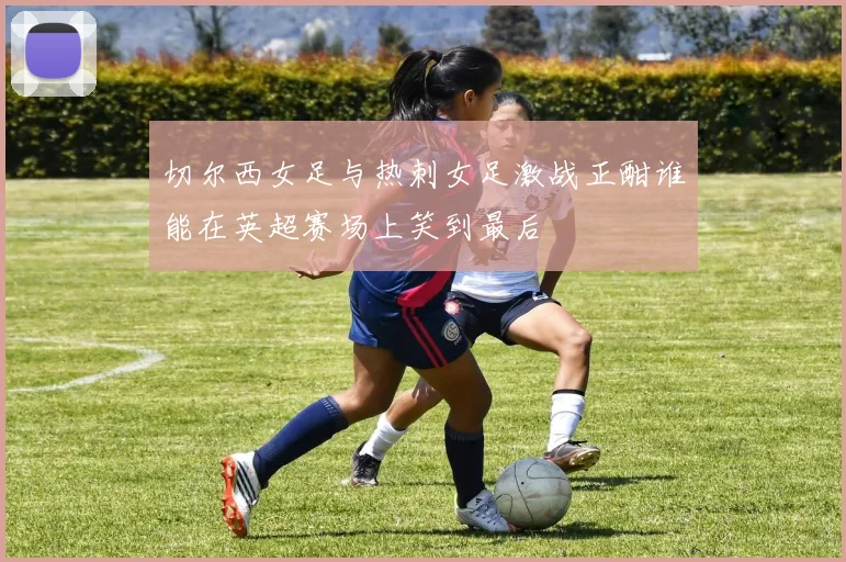 切尔西女足与热刺女足激战正酣谁能在英超赛场上笑到最后