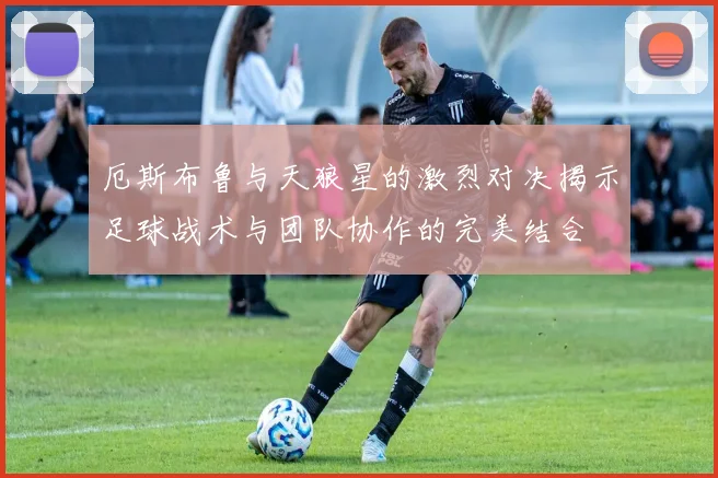 厄斯布鲁与天狼星的激烈对决揭示足球战术与团队协作的完美结合