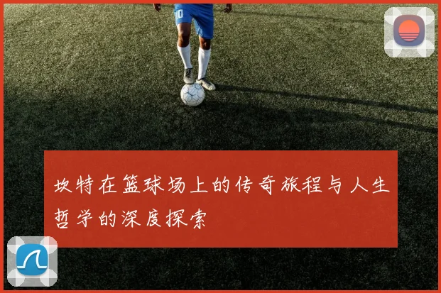 坎特在篮球场上的传奇旅程与人生哲学的深度探索