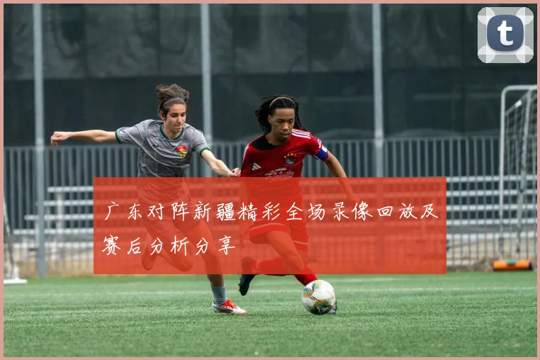 广东对阵新疆精彩全场录像回放及赛后分析分享