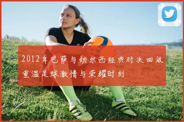 2012年巴萨与切尔西经典对决回放重温足球激情与荣耀时刻