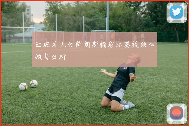 西班牙人对阵朗斯精彩比赛视频回顾与分析