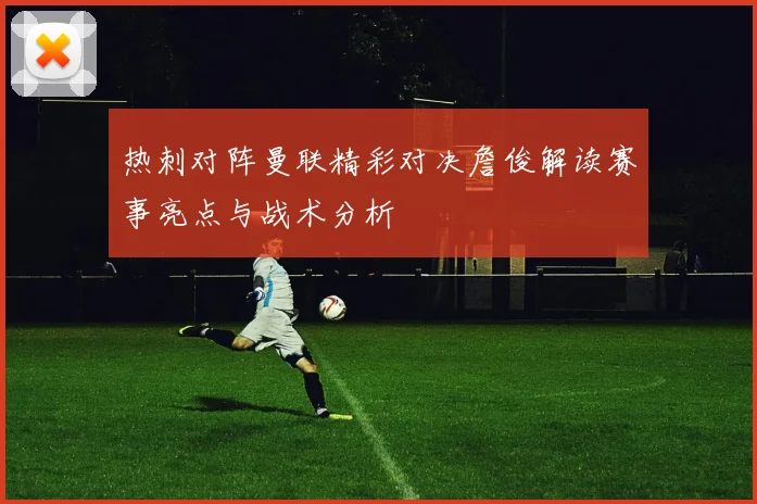 热刺对阵曼联精彩对决詹俊解读赛事亮点与战术分析