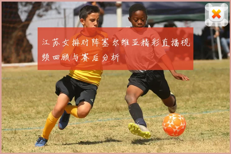 江苏女排对阵塞尔维亚精彩直播视频回顾与赛后分析