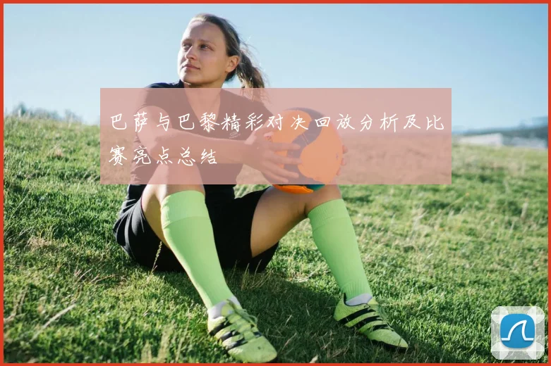 巴萨与巴黎精彩对决回放分析及比赛亮点总结