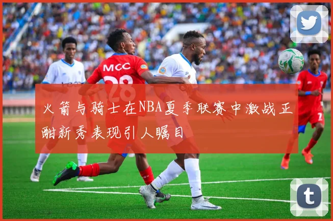 火箭与骑士在NBA夏季联赛中激战正酣新秀表现引人瞩目