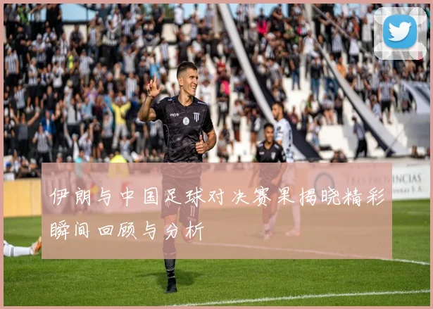 伊朗与中国足球对决赛果揭晓精彩瞬间回顾与分析