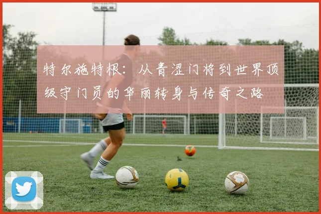 特尔施特根：从青涩门将到世界顶级守门员的华丽转身与传奇之路