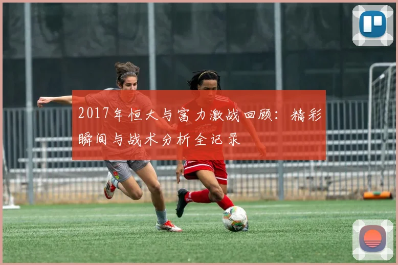 2017年恒大与富力激战回顾：精彩瞬间与战术分析全记录