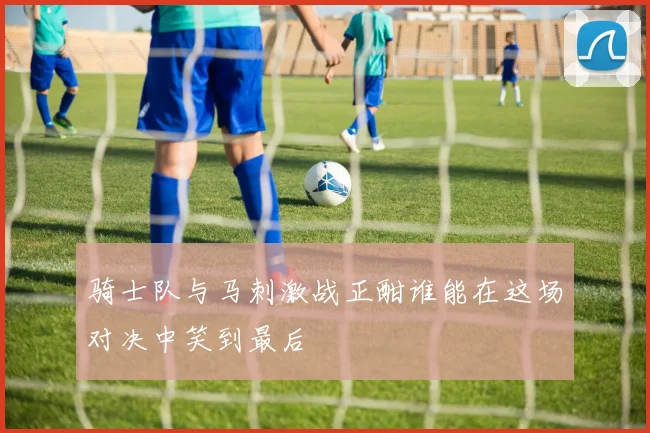 骑士队与马刺激战正酣谁能在这场对决中笑到最后